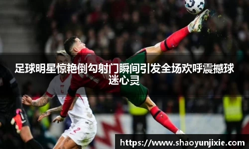 足球明星惊艳倒勾射门瞬间引发全场欢呼震撼球迷心灵